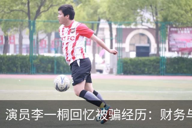 演员李一桐回忆被骗经历：财务与情感双重教训